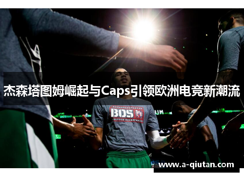 杰森塔图姆崛起与Caps引领欧洲电竞新潮流 杰森塔图姆崛起与Caps引领欧洲电竞新潮流